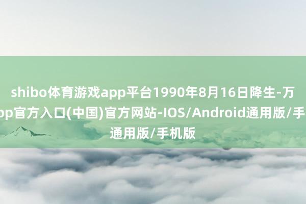shibo体育游戏app平台1990年8月16日降生-万博app官方入口(中国)官方网站-IOS/Android通用版/手机版
