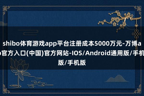 shibo体育游戏app平台注册成本5000万元-万博app官方入口(中国)官方网站-IOS/Android通用版/手机版