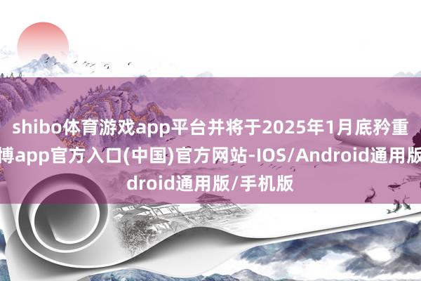 shibo体育游戏app平台并将于2025年1月底矜重运营-万博app官方入口(中国)官方网站-IOS/Android通用版/手机版