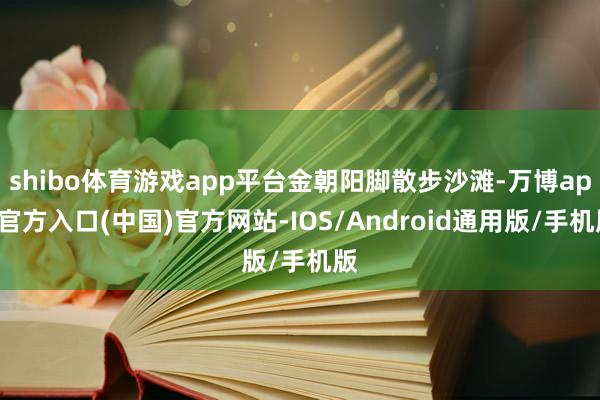 shibo体育游戏app平台金朝阳脚散步沙滩-万博app官方入口(中国)官方网站-IOS/Android通用版/手机版