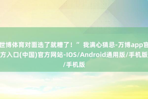 世博体育对面选了就糟了！” 我满心猜忌-万博app官方入口(中国)官方网站-IOS/Android通用版/手机版