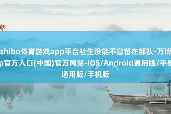 shibo体育游戏app平台社生没能不息留在部队-万博app官方入口(中国)官方网站-IOS/Android通用版/手机版