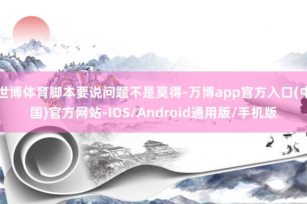 世博体育脚本要说问题不是莫得-万博app官方入口(中国)官方网站-IOS/Android通用版/手机版