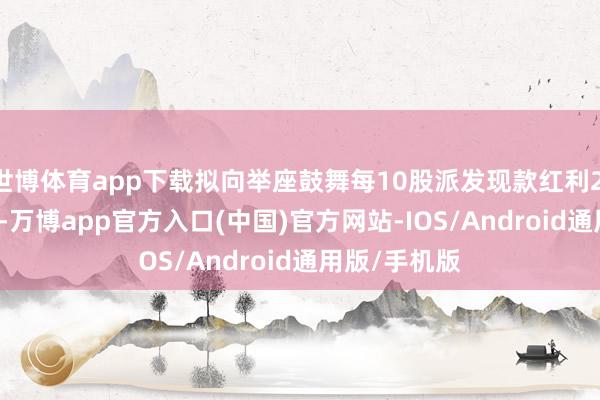 世博体育app下载拟向举座鼓舞每10股派发现款红利2.00元(含税)-万博app官方入口(中国)官方网站-IOS/Android通用版/手机版