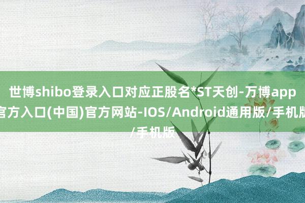 世博shibo登录入口对应正股名*ST天创-万博app官方入口(中国)官方网站-IOS/Android通用版/手机版