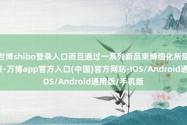世博shibo登录入口而且通过一系列新品束缚细化所隐秘的使用场景-万博app官方入口(中国)官方网站-IOS/Android通用版/手机版
