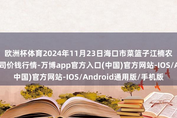 欧洲杯体育2024年11月23日海口市菜篮子江楠农居品批发市集有限公司价钱行情-万博app官方入口(中国)官方网站-IOS/Android通用版/手机版