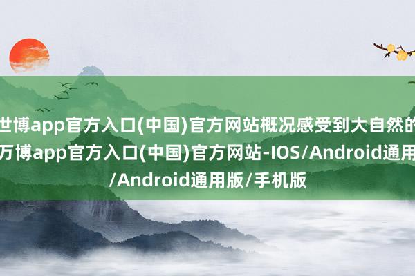 世博app官方入口(中国)官方网站概况感受到大自然的温煦怀抱-万博app官方入口(中国)官方网站-IOS/Android通用版/手机版