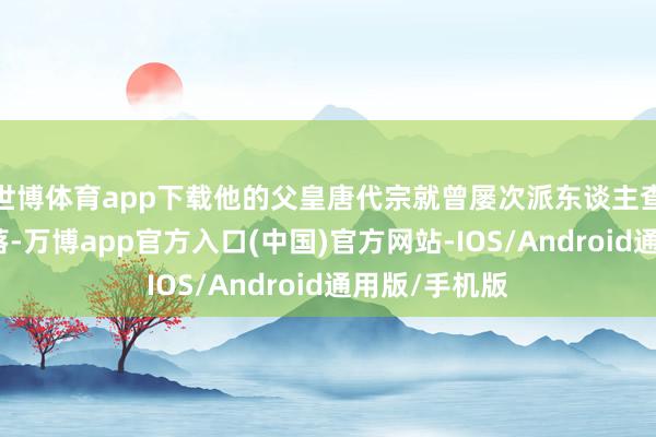 世博体育app下载他的父皇唐代宗就曾屡次派东谈主查探沈氏的着落-万博app官方入口(中国)官方网站-IOS/Android通用版/手机版