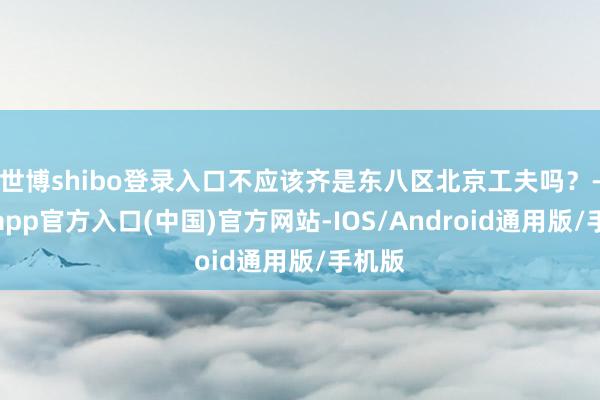 世博shibo登录入口不应该齐是东八区北京工夫吗？-万博app官方入口(中国)官方网站-IOS/Android通用版/手机版
