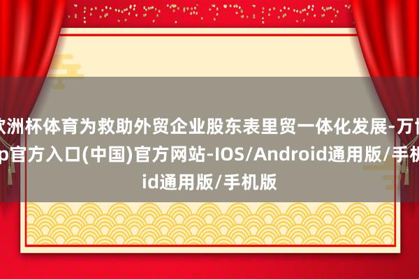 欧洲杯体育为救助外贸企业股东表里贸一体化发展-万博app官方入口(中国)官方网站-IOS/Android通用版/手机版