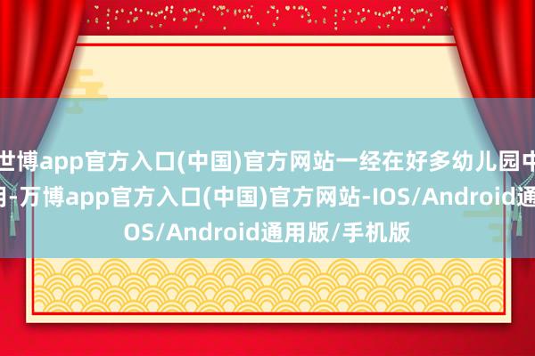 世博app官方入口(中国)官方网站一经在好多幼儿园中获取庸碌应用-万博app官方入口(中国)官方网站-IOS/Android通用版/手机版