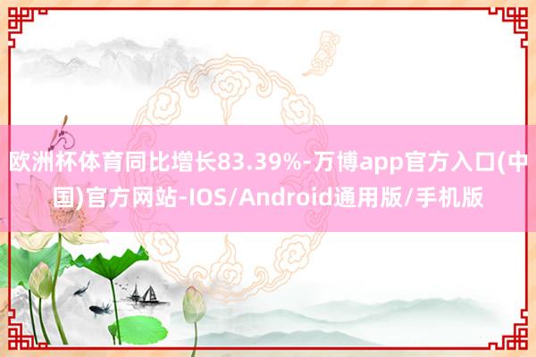 欧洲杯体育同比增长83.39%-万博app官方入口(中国)官方网站-IOS/Android通用版/手机版