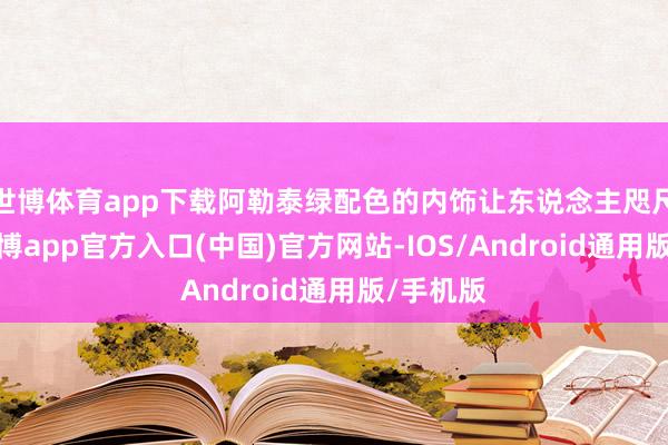 世博体育app下载阿勒泰绿配色的内饰让东说念主咫尺一亮-万博app官方入口(中国)官方网站-IOS/Android通用版/手机版