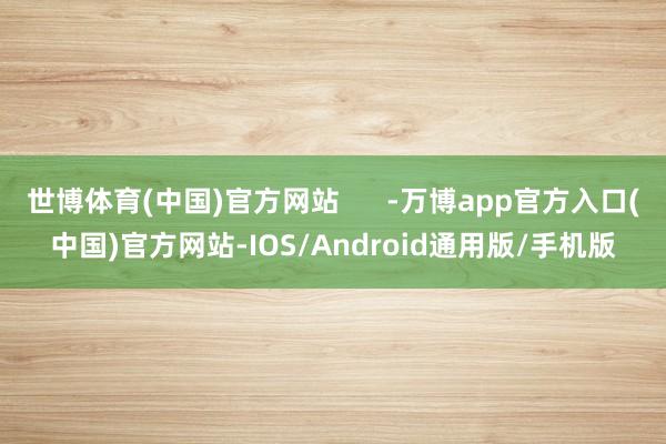 世博体育(中国)官方网站      -万博app官方入口(中国)官方网站-IOS/Android通用版/手机版