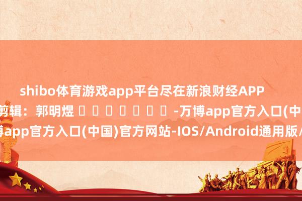 shibo体育游戏app平台尽在新浪财经APP            						牵累剪辑：郭明煜 							-万博app官方入口(中国)官方网站-IOS/Android通用版/手机版
