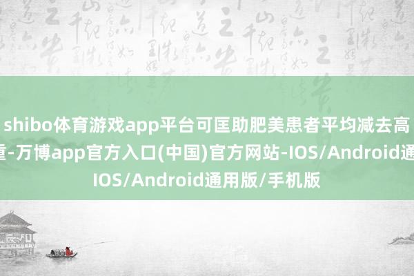 shibo体育游戏app平台可匡助肥美患者平均减去高达20%的体重-万博app官方入口(中国)官方网站-IOS/Android通用版/手机版