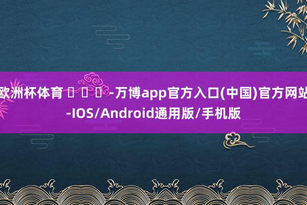 欧洲杯体育 ​​​-万博app官方入口(中国)官方网站-IOS/Android通用版/手机版