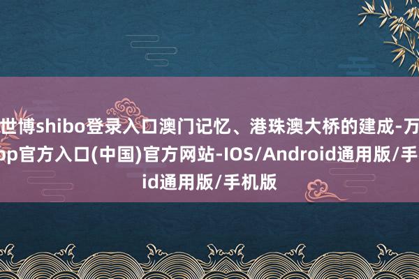 世博shibo登录入口澳门记忆、港珠澳大桥的建成-万博app官方入口(中国)官方网站-IOS/Android通用版/手机版