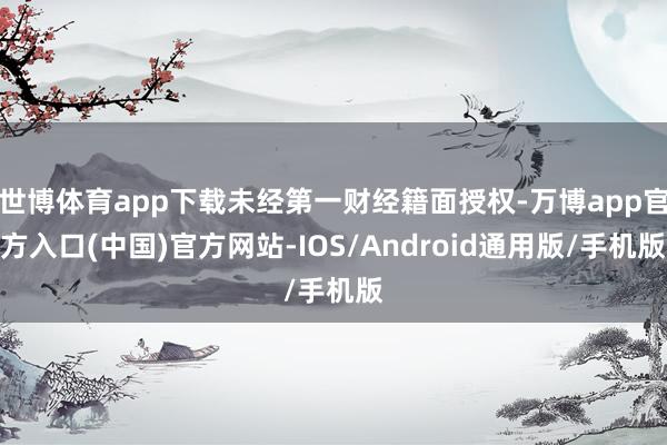 世博体育app下载未经第一财经籍面授权-万博app官方入口(中国)官方网站-IOS/Android通用版/手机版