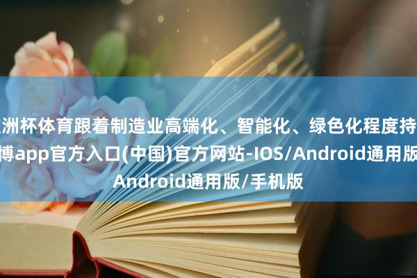 欧洲杯体育跟着制造业高端化、智能化、绿色化程度持续鼓动-万博app官方入口(中国)官方网站-IOS/Android通用版/手机版