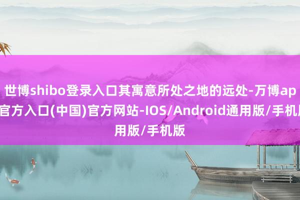 世博shibo登录入口其寓意所处之地的远处-万博app官方入口(中国)官方网站-IOS/Android通用版/手机版