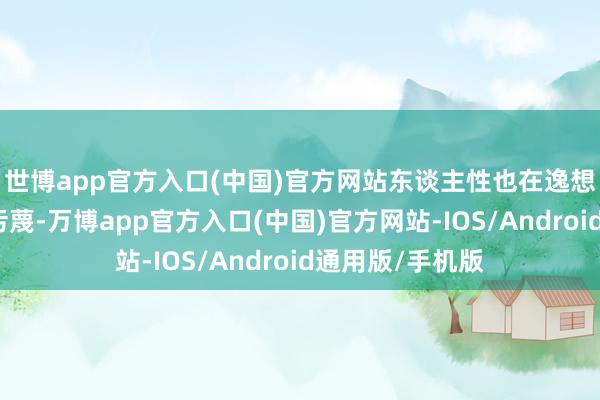 世博app官方入口(中国)官方网站东谈主性也在逸想的驱使下日渐污蔑-万博app官方入口(中国)官方网站-IOS/Android通用版/手机版