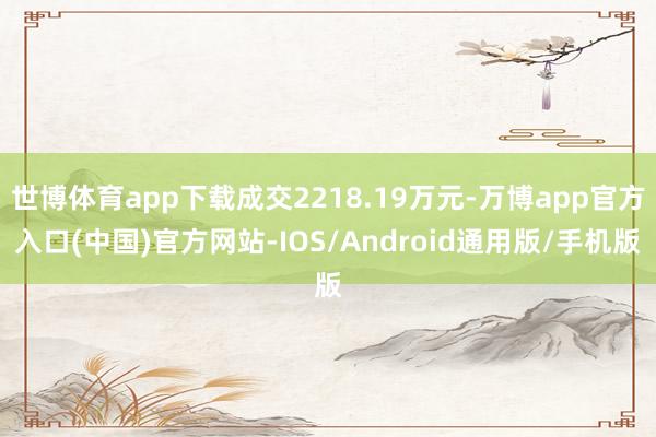 世博体育app下载成交2218.19万元-万博app官方入口(中国)官方网站-IOS/Android通用版/手机版