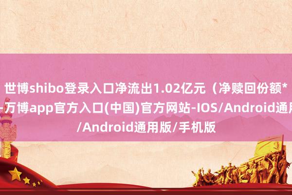 世博shibo登录入口净流出1.02亿元(净赎回份额*单元净值)-万博app官方入口(中国)官方网站-IOS/Android通用版/手机版