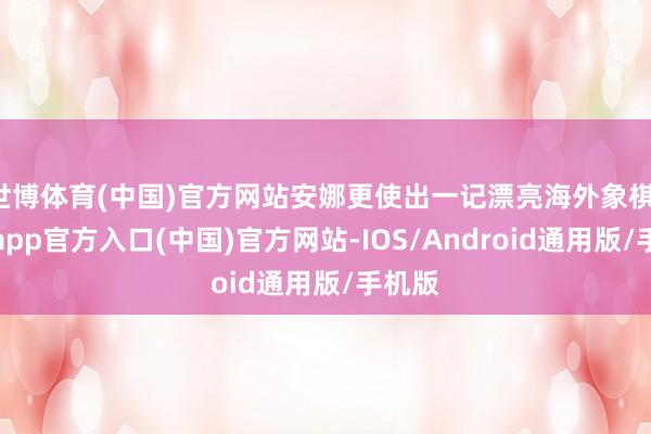 世博体育(中国)官方网站安娜更使出一记漂亮海外象棋-万博app官方入口(中国)官方网站-IOS/Android通用版/手机版