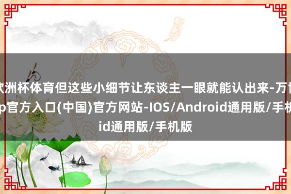 欧洲杯体育但这些小细节让东谈主一眼就能认出来-万博app官方入口(中国)官方网站-IOS/Android通用版/手机版
