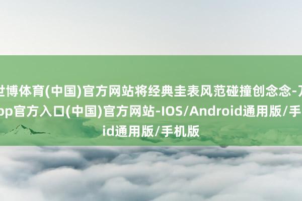 世博体育(中国)官方网站将经典圭表风范碰撞创念念-万博app官方入口(中国)官方网站-IOS/Android通用版/手机版