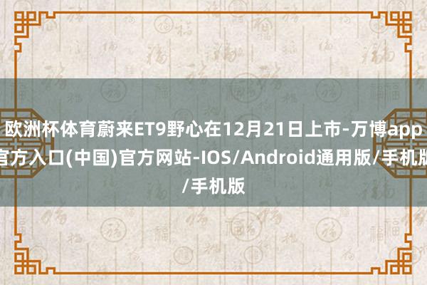 欧洲杯体育蔚来ET9野心在12月21日上市-万博app官方入口(中国)官方网站-IOS/Android通用版/手机版