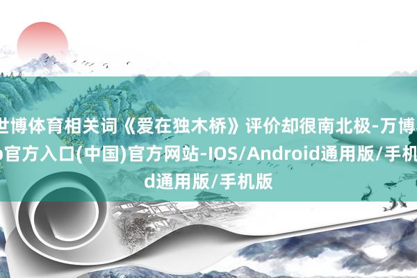 世博体育相关词《爱在独木桥》评价却很南北极-万博app官方入口(中国)官方网站-IOS/Android通用版/手机版
