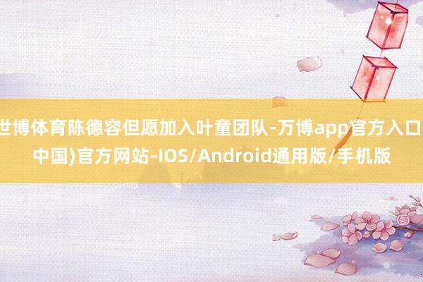 世博体育陈德容但愿加入叶童团队-万博app官方入口(中国)官方网站-IOS/Android通用版/手机版
