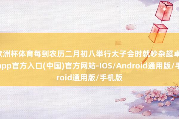 欧洲杯体育每到农历二月初八举行太子会时就吵杂超卓-万博app官方入口(中国)官方网站-IOS/Android通用版/手机版