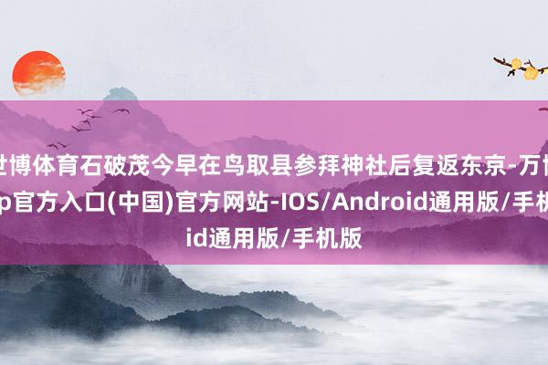 世博体育石破茂今早在鸟取县参拜神社后复返东京-万博app官方入口(中国)官方网站-IOS/Android通用版/手机版