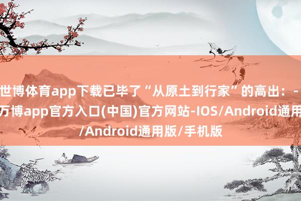 世博体育app下载已毕了“从原土到行家”的高出：- 第一阶段-万博app官方入口(中国)官方网站-IOS/Android通用版/手机版