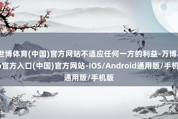 世博体育(中国)官方网站不适应任何一方的利益-万博app官方入口(中国)官方网站-IOS/Android通用版/手机版