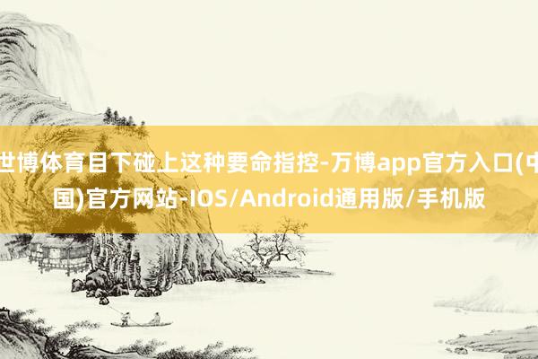 世博体育目下碰上这种要命指控-万博app官方入口(中国)官方网站-IOS/Android通用版/手机版