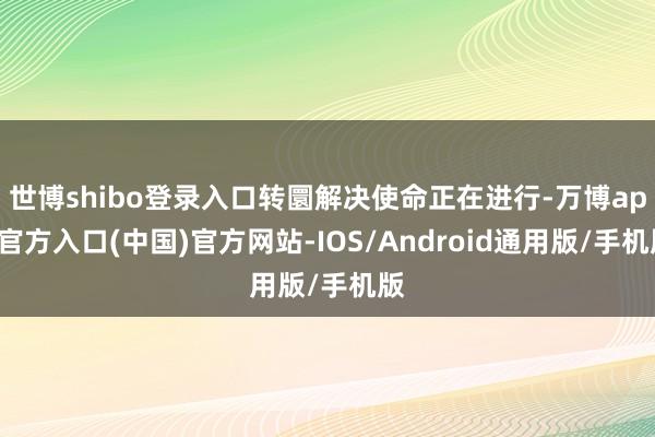 世博shibo登录入口转圜解决使命正在进行-万博app官方入口(中国)官方网站-IOS/Android通用版/手机版