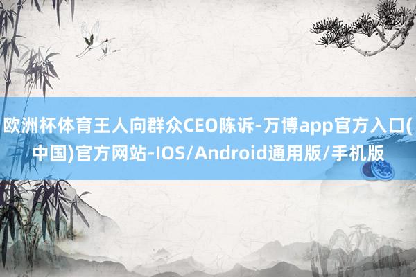 欧洲杯体育王人向群众CEO陈诉-万博app官方入口(中国)官方网站-IOS/Android通用版/手机版