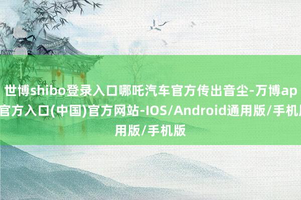 世博shibo登录入口哪吒汽车官方传出音尘-万博app官方入口(中国)官方网站-IOS/Android通用版/手机版
