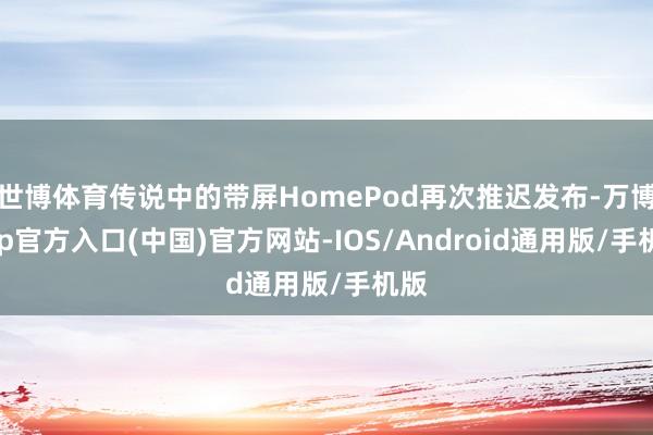 世博体育传说中的带屏HomePod再次推迟发布-万博app官方入口(中国)官方网站-IOS/Android通用版/手机版