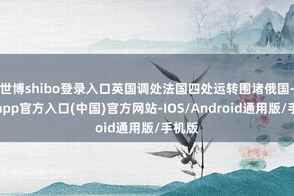 世博shibo登录入口英国调处法国四处运转围堵俄国-万博app官方入口(中国)官方网站-IOS/Android通用版/手机版