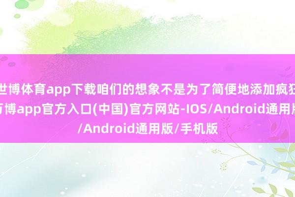 世博体育app下载咱们的想象不是为了简便地添加疯狂而添加-万博app官方入口(中国)官方网站-IOS/Android通用版/手机版