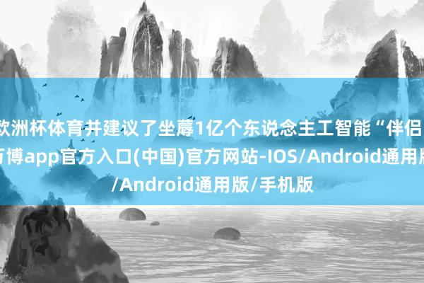 欧洲杯体育并建议了坐蓐1亿个东说念主工智能“伴侣”的蓄意-万博app官方入口(中国)官方网站-IOS/Android通用版/手机版