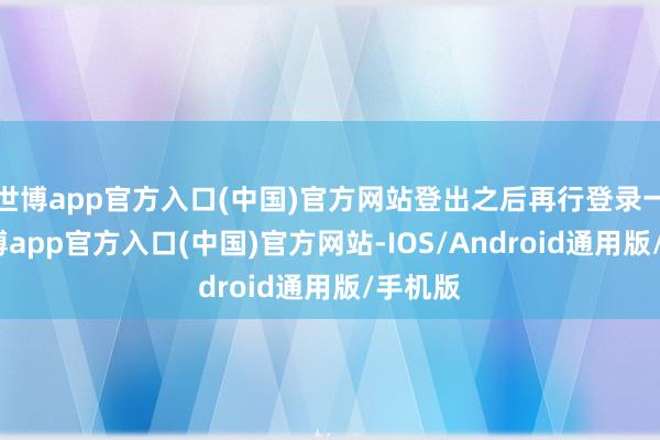 世博app官方入口(中国)官方网站登出之后再行登录一遍-万博app官方入口(中国)官方网站-IOS/Android通用版/手机版
