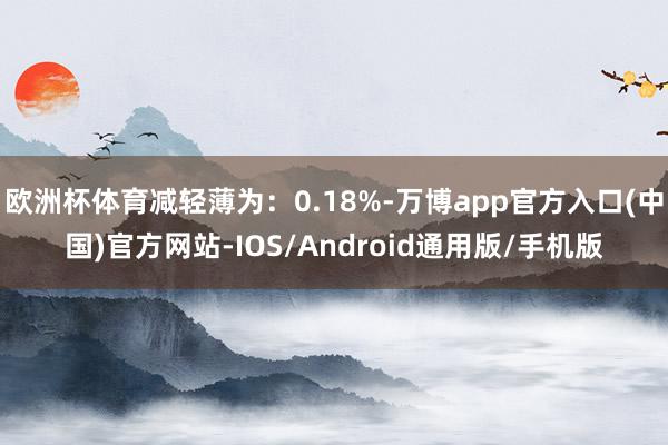 欧洲杯体育减轻薄为：0.18%-万博app官方入口(中国)官方网站-IOS/Android通用版/手机版