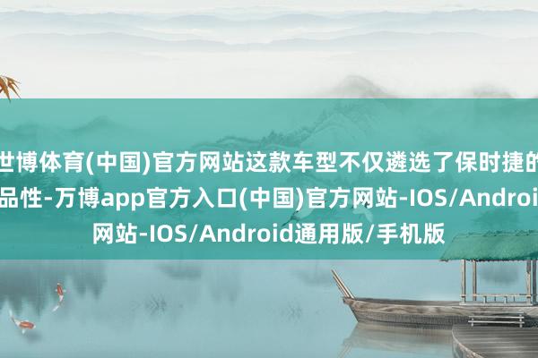 世博体育(中国)官方网站这款车型不仅遴选了保时捷的不凡性能和豪华品性-万博app官方入口(中国)官方网站-IOS/Android通用版/手机版